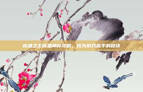 咸鱼之王咸鱼神杯攻略,成为游戏高手的秘诀