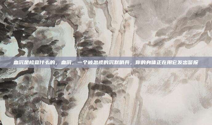 血沉是检查什么的，血沉，一个被忽视的沉默哨兵，你的身体正在用它发出警报