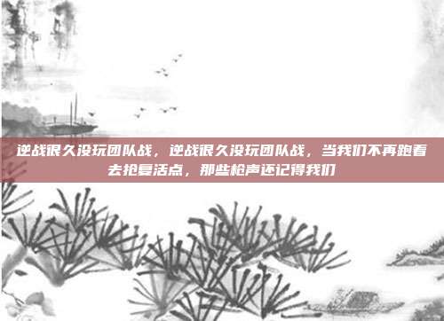 逆战很久没玩团队战，逆战很久没玩团队战，当我们不再跑着去抢复活点，那些枪声还记得我们