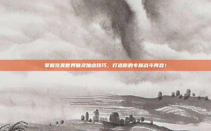 掌握完美世界魅灵加点技巧,打造你的专属战斗阵容!