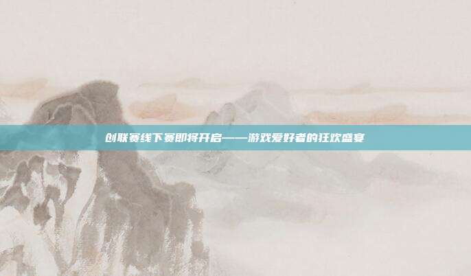 创联赛线下赛即将开启——游戏爱好者的狂欢盛宴
