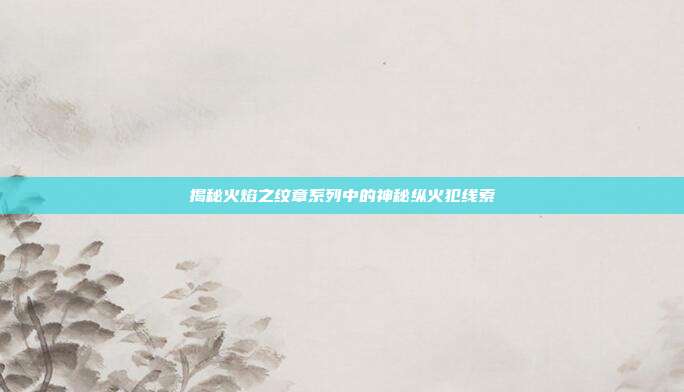 揭秘火焰之纹章系列中的神秘纵火犯线索