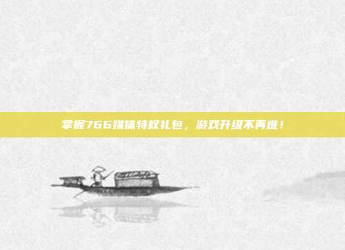 掌握766媒体特权礼包,游戏升级不再难!