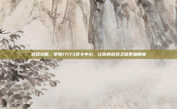游戏攻略,掌握17173发卡中心,让你的游戏之路更加顺畅