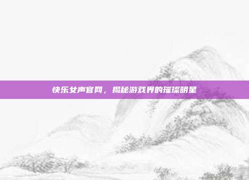 快乐女声官网,揭秘游戏界的璀璨明星