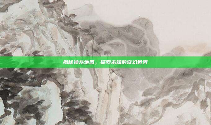 揭秘神龙地图,探索未知的奇幻世界