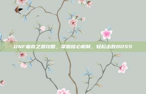 DNF瘟疫之源攻略,掌握核心机制,轻松击败BOSS