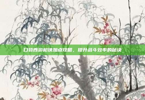 口袋西游枪侠加点攻略,提升战斗效率的秘诀