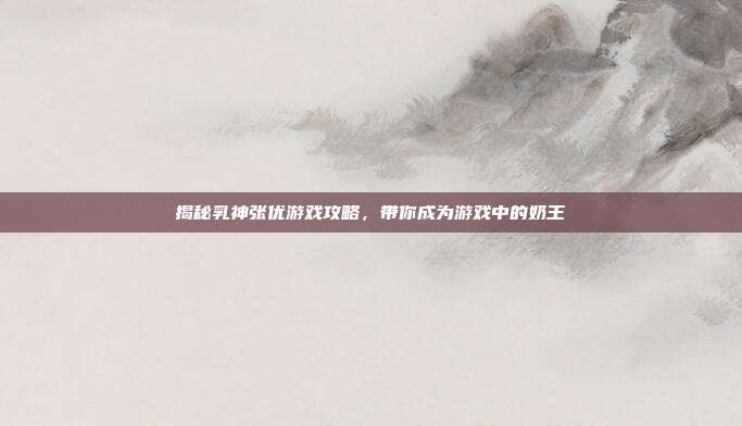揭秘乳神张优游戏攻略,带你成为游戏中的奶王