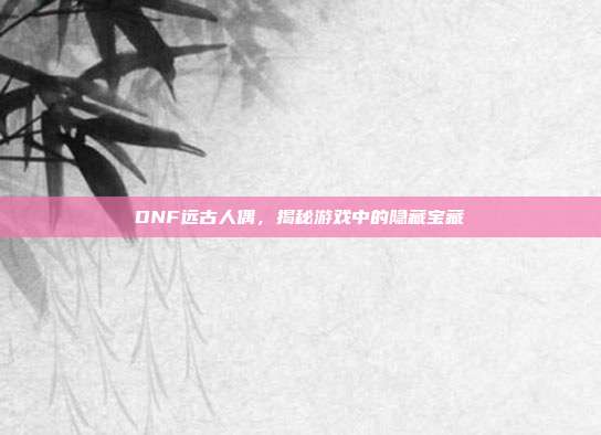 DNF远古人偶,揭秘游戏中的隐藏宝藏