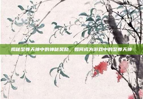 揭秘至尊天神中的神秘奖励,如何成为游戏中的至尊天神