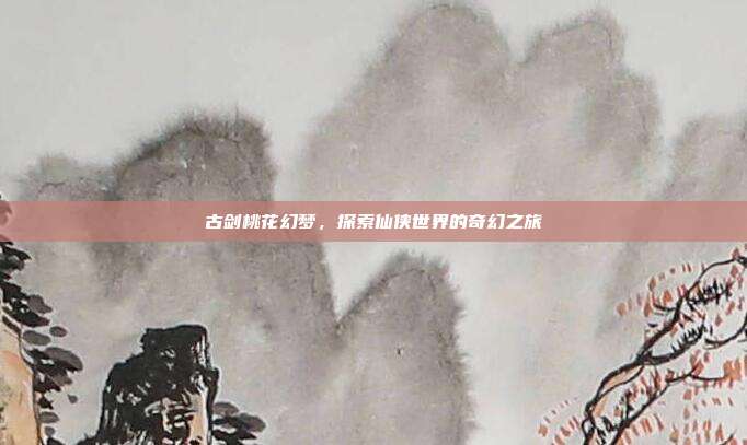 古剑桃花幻梦,探索仙侠世界的奇幻之旅