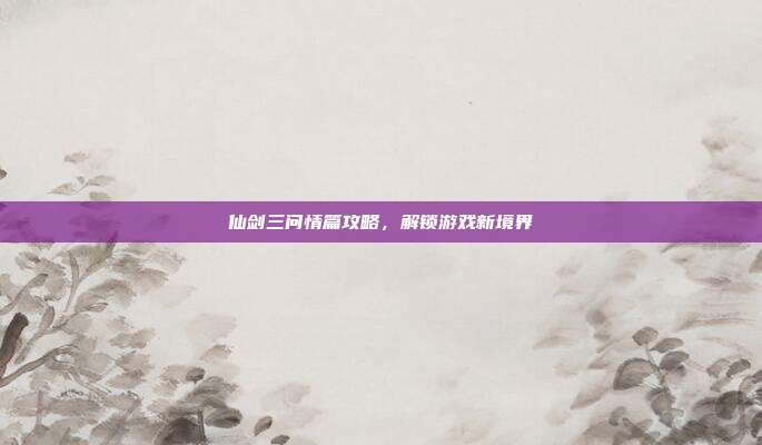仙剑三问情篇攻略,解锁游戏新境界