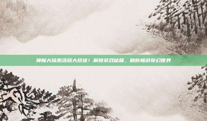 神魔大陆激活码大放送!解锁游戏秘籍,助你畅游奇幻世界