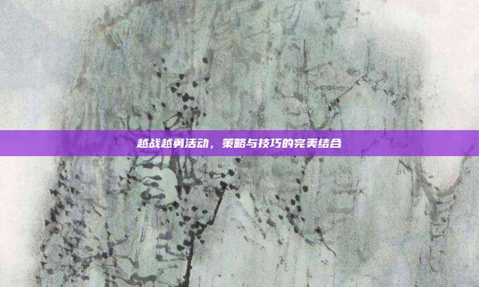 越战越勇活动,策略与技巧的完美结合