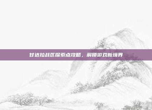 甘达拉战区探索点攻略,解锁游戏新境界