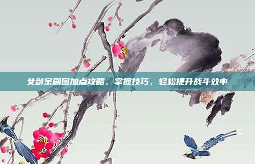 女剑宗刷图加点攻略,掌握技巧,轻松提升战斗效率