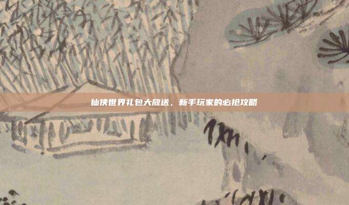 仙侠世界礼包大放送，新手玩家的必抢攻略