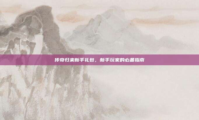 传奇归来新手礼包，新手玩家的必备指南