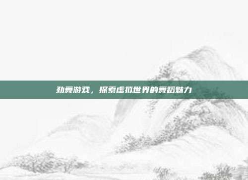 劲舞游戏，探索虚拟世界的舞蹈魅力