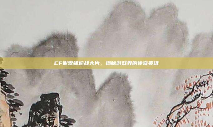 CF谢霆锋枪战大片,揭秘游戏界的传奇英雄