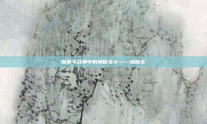 探索斗战神中的神秘关卡——鸡鸣关