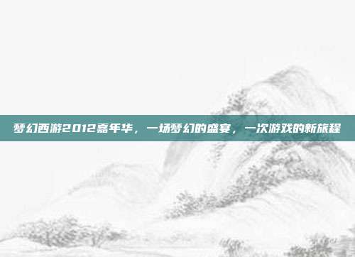梦幻西游2012嘉年华,一场梦幻的盛宴,一次游戏的新旅程