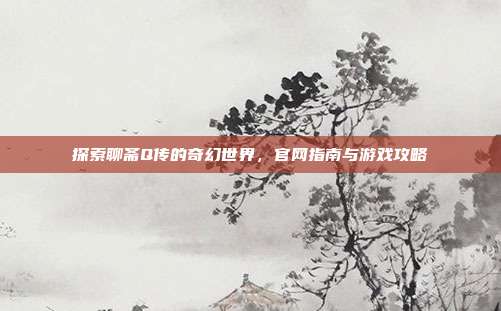 探索聊斋Q传的奇幻世界,官网指南与游戏攻略