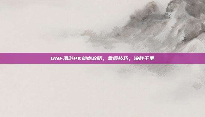 DNF漫游PK加点攻略,掌握技巧,决胜千里