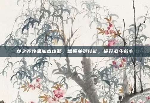 龙之谷牧师加点攻略,掌握关键技能,提升战斗效率