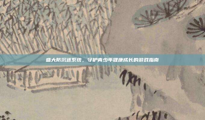 盛大防沉迷系统,守护青少年健康成长的游戏指南