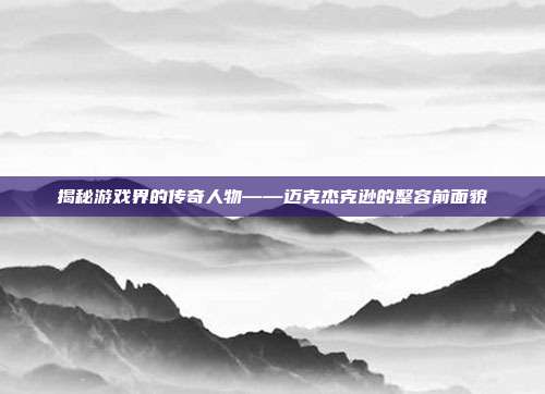 揭秘游戏界的传奇人物——迈克杰克逊的整容前面貌