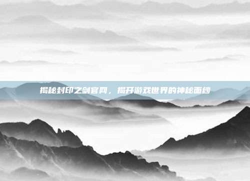 揭秘封印之剑官网,揭开游戏世界的神秘面纱