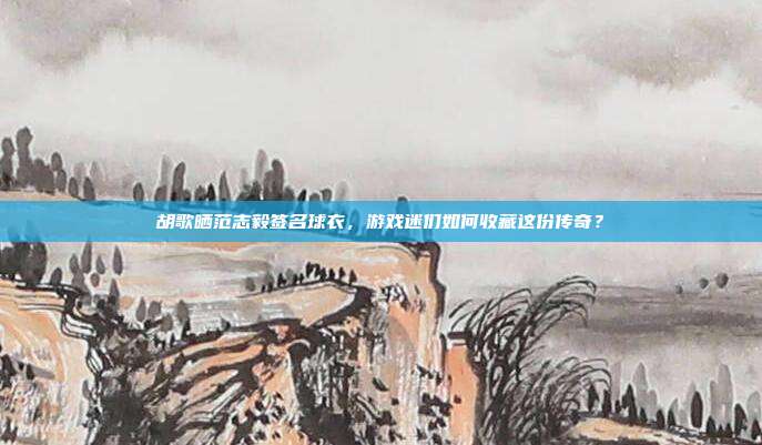 胡歌晒范志毅签名球衣,游戏迷们如何收藏这份传奇?