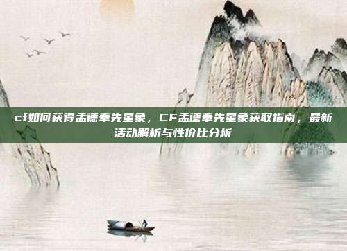 cf如何获得孟德奉先星象，CF孟德奉先星象获取指南，最新活动解析与性价比分析