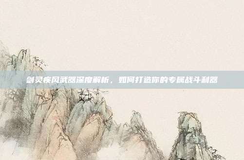 剑灵疾风武器深度解析,如何打造你的专属战斗利器