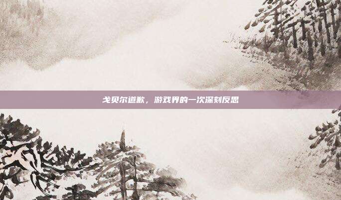 戈贝尔道歉,游戏界的一次深刻反思