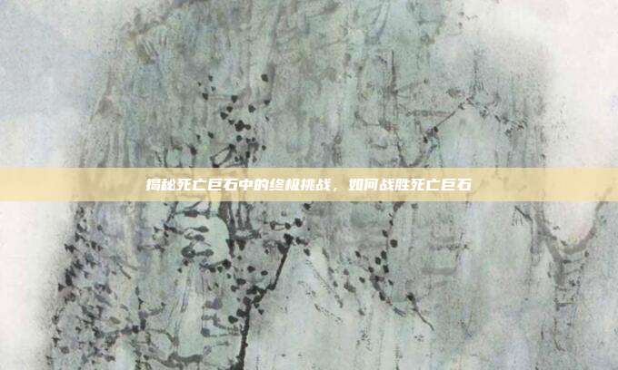 揭秘死亡巨石中的终极挑战,如何战胜死亡巨石