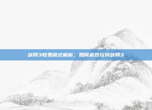 剑网3收费模式解析,如何高效玩转剑网3