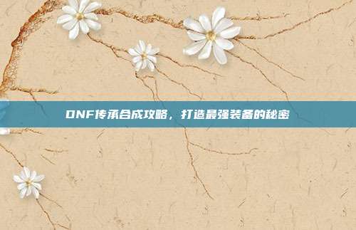 DNF传承合成攻略,打造最强装备的秘密