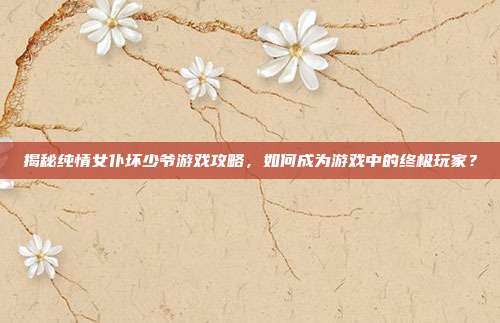 揭秘纯情女仆坏少爷游戏攻略,如何成为游戏中的终极玩家?