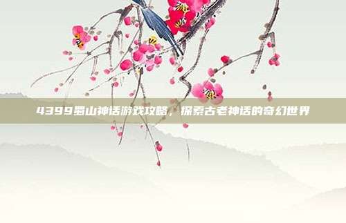 4399蜀山神话游戏攻略,探索古老神话的奇幻世界