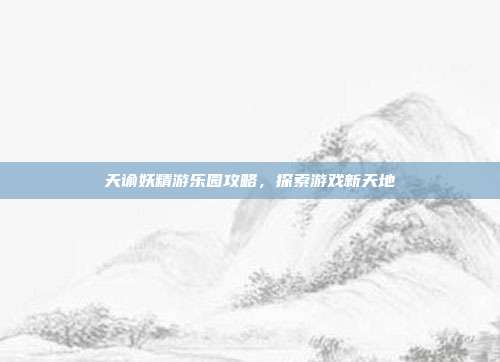 天谕妖精游乐园攻略,探索游戏新天地
