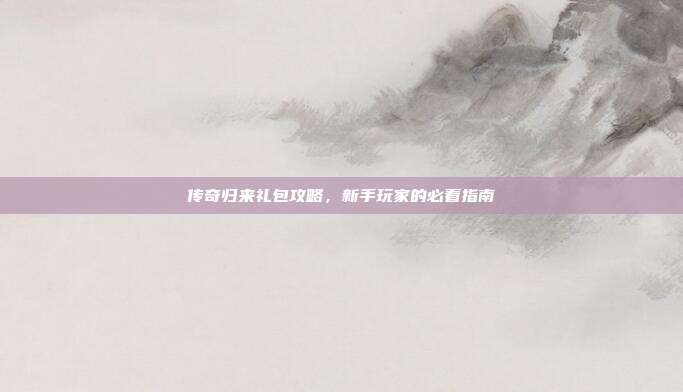 传奇归来礼包攻略,新手玩家的必看指南