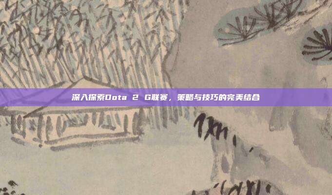 深入探索Dota 2 G联赛,策略与技巧的完美结合