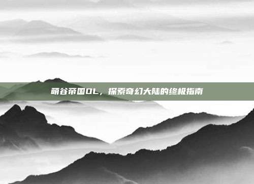 萌谷帝国OL,探索奇幻大陆的终极指南
