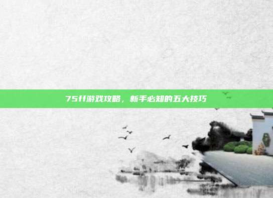 75ff游戏攻略,新手必知的五大技巧