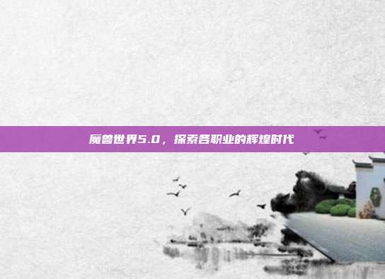 魔兽世界5.0,探索各职业的辉煌时代