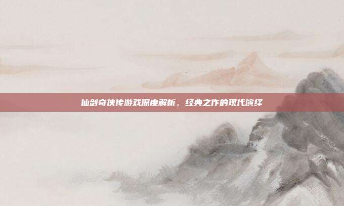 仙剑奇侠传游戏深度解析,经典之作的现代演绎