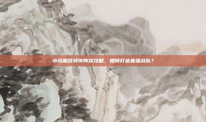小浣熊百将传阵容攻略,如何打造最强战队?